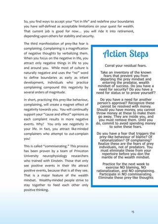 15
So, you find ways to accept your “lot in life” and redefine your boundaries
you have self-defined as acceptable limitations on your quest for wealth.
That current job is good for now… you will ride it into retirement,
depending upon others for stability and security.
The third manifestation of prey-like fear is
complaining. Complaining is a magnification
of negative thoughts by verbalizing them.
When you focus on the negative in life, you
attract only negative things in life to you
and around you. While most of culture is
naturally negative and uses the “no” word
to define boundaries as early as infant
development, individuals who practice
complaining compound this negativity by
several orders of magnitude.
In short, practicing this prey-like behaviour,
complaining, will create a magnet effect of
negativity towards you. You will continually
support your “cause and effect” opinions as
each complaint results in more negative
events. Why? You only see negativity in
your life. In fact, you attract like-minded
complainers who attempt to out-complain
you!
This is called “commiserating.” This process
has been proven by a team of Princeton
University neurophysiology researchers
who trained with Einstein. Those that only
see positive events in their life attract
positive events, because that is all they see.
That is a major feature of the wealth
mindset. Wealthy-minded people strive to
stay together to feed each other only
positive thinking.
 