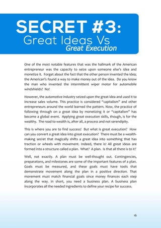 16
SECRET #3: GREAT IDEASVS GREAT EXECUTION
One of the most notable features that was the hallmark of the American
entrepreneur was the capacity to seize upon someone else’s idea and
monetize it. Forget about the fact that the other person invented the idea;
the American’s found a way to make money out of the idea. Do you know
the man who invented the intermittent wiper motor for automobile
windshields? No!
However, the automotive industry seized upon the great idea and used it to
increase sales volume. This practice is considered “capitalism” and other
entrepreneurs around the world learned the pattern. Now, the practice of
following through on a great idea by monetizing it or “capitalism” has
become a global event. Applying great execution skills, though, is for the
wealthy. The road to wealth is, after all, a process and not serendipity.
This is where you are to find success! But what is great execution? How
can you convert a great idea into great execution? There must be a wealth-
making secret that magically shifts a great idea into something that has
traction or wheels with movement. Indeed, there is! All great ideas are
formed into a structure called a plan. What? A plan. Is that all there is to it?
Well, not exactly. A plan must be well-thought out. Contingencies,
preparations, and milestones are some of the important features of a plan.
Goals must be measured, and these goals must have tools that
demonstrate movement along the plan in a positive direction. That
movement must match financial goals since money finances each step
along the way. In short, you need a business plan. A business plan
incorporates all the needed ingredients to define your recipe for success.
 