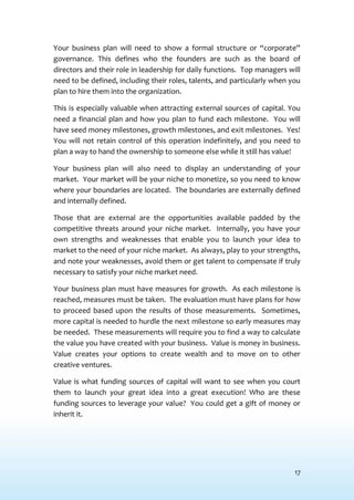 17
Your business plan will need to show a formal structure or “corporate”
governance. This defines who the founders are such as the board of
directors and their role in leadership for daily functions. Top managers will
need to be defined, including their roles, talents, and particularly when you
plan to hire them into the organization.
This is especially valuable when attracting external sources of capital. You
need a financial plan and how you plan to fund each milestone. You will
have seed money milestones, growth milestones, and exit milestones. Yes!
You will not retain control of this operation indefinitely, and you need to
plan a way to hand the ownership to someone else while it still has value!
Your business plan will also need to display an understanding of your
market. Your market will be your niche to monetize, so you need to know
where your boundaries are located. The boundaries are externally defined
and internally defined.
Those that are external are the opportunities available padded by the
competitive threats around your niche market. Internally, you have your
own strengths and weaknesses that enable you to launch your idea to
market to the need of your niche market. As always, play to your strengths,
and note your weaknesses, avoid them or get talent to compensate if truly
necessary to satisfy your niche market need.
Your business plan must have measures for growth. As each milestone is
reached, measures must be taken. The evaluation must have plans for how
to proceed based upon the results of those measurements. Sometimes,
more capital is needed to hurdle the next milestone so early measures may
be needed. These measurements will require you to find a way to calculate
the value you have created with your business. Value is money in business.
Value creates your options to create wealth and to move on to other
creative ventures.
Value is what funding sources of capital will want to see when you court
them to launch your great idea into a great execution! Who are these
funding sources to leverage your value? You could get a gift of money or
inherit it.
 