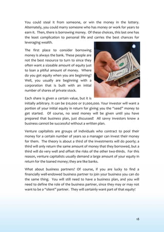 18
You could steal it from someone, or win the money in the lottery.
Alternately, you could marry someone who has money or work for years to
earn it. Then, there is borrowing money. Of these choices, this last one has
the least complication to personal life and carries the best chances for
leveraging wealth.
The first place to consider borrowing
money is always the bank. These people are
not the best resource to turn to since they
often want a sizeable amount of equity just
to loan a pitiful amount of money. Where
do you get equity when you are beginning?
Well, you usually are beginning with a
corporation that is built with an initial
number of shares of private stock.
Each share is given a certain value, but it is
initially arbitrary. It can be $10,000 or $1,000,000. Your investor will want a
portion of your initial equity in return for giving you the “seed” money to
get started. Of course, no seed money will be given until you have
prepared that business plan, just discussed! All savvy investors know a
business cannot be successful without a written plan.
Venture capitalists are groups of individuals who contract to pool their
money for a certain number of years so a manager can invest their money
for them. The theory is about a third of the investments will do poorly; a
third will only return the same amount of money that they borrowed, but a
third will do very well and offset the risks of the other two-thirds. For this
reason, venture capitalists usually demand a large amount of your equity in
return for the loaned money; they are like banks.
What about business partners? Of course, if you are lucky to find a
financially well-endowed business partner to join your business you can do
the same thing. You will still need to have a business plan, and you will
need to define the role of the business partner, since they may or may not
want to be a “silent” partner. They will certainly want part of that equity!
 