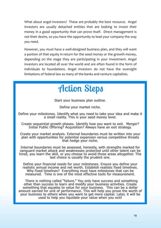 19
What about angel investors? These are probably the best resource. Angel
investors are usually detached entities that are looking to invest their
money in a good opportunity that can prove itself. Direct management is
not their desire, so you have the opportunity to lead your company the way
you need.
However, you must have a well-designed business plan, and they will want
a portion of that equity in return for the seed money or the growth money,
depending on the stage they are participating in your investment. Angel
investors are located all over the world and are often found in the form of
individuals to foundations. Angel investors do not have the oversight
limitations of federal law as many of the banks and venture capitalists.
 