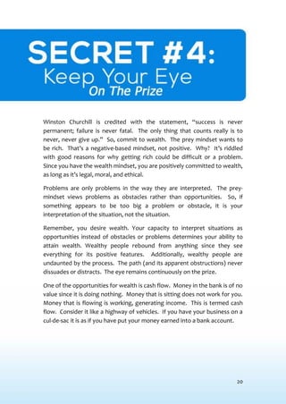 20
SECRET #4: KEEPYOUR EYE ONTHE PRIZE
Winston Churchill is credited with the statement, “success is never
permanent; failure is never fatal. The only thing that counts really is to
never, never give up.” So, commit to wealth. The prey mindset wants to
be rich. That’s a negative-based mindset, not positive. Why? It’s riddled
with good reasons for why getting rich could be difficult or a problem.
Since you have the wealth mindset, you are positively committed to wealth,
as long as it’s legal, moral, and ethical.
Problems are only problems in the way they are interpreted. The prey-
mindset views problems as obstacles rather than opportunities. So, if
something appears to be too big a problem or obstacle, it is your
interpretation of the situation, not the situation.
Remember, you desire wealth. Your capacity to interpret situations as
opportunities instead of obstacles or problems determines your ability to
attain wealth. Wealthy people rebound from anything since they see
everything for its positive features. Additionally, wealthy people are
undaunted by the process. The path (and its apparent obstructions) never
dissuades or distracts. The eye remains continuously on the prize.
One of the opportunities for wealth is cash flow. Money in the bank is of no
value since it is doing nothing. Money that is sitting does not work for you.
Money that is flowing is working, generating income. This is termed cash
flow. Consider it like a highway of vehicles. If you have your business on a
cul-de-sac it is as if you have put your money earned into a bank account.
 