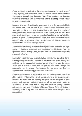 21
If you have put it to work it is as if you put your business on the exit ramp of
a large highway, near another on-ramp. The flow of vehicles is the cash flow
that streams through your business. Now, if you position your business
near other businesses that draw vehicles to this exit ramp the cash flow
increases exponentially.
Focus on the cash flow. Keeping your costs low while your goals big is
tantamount to success. As soon as you lose control of positive cash flow
your prize in the end is lost. Protect that at all costs. The quality of
management may not necessarily have to be superb, but the cash flow
must remain positive. If you are not versed at frugal behaviour by “pinching
pennies or pesos” to keep your costs down, hire an accountant or “bean-
counter” who can keep everything tightly monitored. Then, remember to
roll-model this behaviour for all your staff.
Avoid frivolous spending when the cash begins to flow. Withhold the urge.
Remain in that basic automobile and stay in that humble home. You can
spend some of the money when your cash flow has reached a much greater
magnitude of buffer.
Remember, wealth is more successful when stopping the spending than it
is from gaining the income. You can fill a bathtub with water all day, but
until you put the stopper in the drain, you won’t begin to save the water.
Teach your staff these habits and this practice will ripple through the
organization as it grows. Complacency in this area can lead to
organizational cancer eating your precious cash flow!
If you think this concept is odd, think of Mark Zuckerberg, who is one of the
chief creators of Facebook. He still drives around in an Acura, wears a
“hoodie” to work, had his wedding reception in the backyard to save
money, and was seen eating at least one of his honeymoon meals at
McDonalds. If you think this is only the habit of young, wealthy
entrepreneurs, consider the Oracle of Omaha, Warren Buffet of Berkshire
Hathaway, who at 83 has been known to have never bought a new
automobile.
 