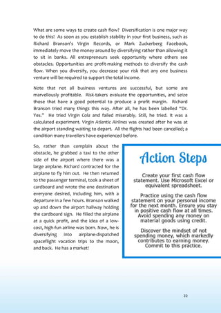 22
What are some ways to create cash flow? Diversification is one major way
to do this! As soon as you establish stability in your first business, such as
Richard Branson’s Virgin Records, or Mark Zuckerberg Facebook,
immediately move the money around by diversifying rather than allowing it
to sit in banks. All entrepreneurs seek opportunity where others see
obstacles. Opportunities are profit-making methods to diversify the cash
flow. When you diversify, you decrease your risk that any one business
venture will be required to support the total income.
Note that not all business ventures are successful, but some are
marvellously profitable. Risk-takers evaluate the opportunities, and seize
those that have a good potential to produce a profit margin. Richard
Branson tried many things this way. After all, he has been labelled “Dr.
Yes.” He tried Virgin Cola and failed miserably. Still, he tried. It was a
calculated experiment. Virgin Atlantic Airlines was created after he was at
the airport standing waiting to depart. All the flights had been cancelled; a
condition many travellers have experienced before.
So, rather than complain about the
obstacle, he grabbed a taxi to the other
side of the airport where there was a
large airplane. Richard contracted for the
airplane to fly him out. He then returned
to the passenger terminal, took a sheet of
cardboard and wrote the one destination
everyone desired, including him, with a
departure in a few hours. Branson walked
up and down the airport hallway holding
the cardboard sign. He filled the airplane
at a quick profit, and the idea of a low-
cost, high-fun airline was born. Now, he is
diversifying into airplane-dispatched
spaceflight vacation trips to the moon,
and back. He has a market!
 