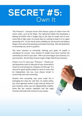 23
SECRET #5: OWN IT
“My Precious!” Everyone knows that famous quote of Gollum from the
movie series, Lord of the Rings. This deformed hobbit had developed a
lifelong love-affair with a forged ring of Life that he simply had to own.
Come hell or high water, he would stop for nothing to keep it or to regain
ownership of it. As the movie series unfolded, he was found to do hideous
things in the name of protecting ownership of the Ring. Still, the dedication
to ownership was never in question.
This same intensity to ownership claiming your goals of wealth is
mandatory for success. Your mindset of wealth must never sacrifice the
ownership you have in your plan. When you have begun your business, it is
your business. Do not allow anyone to get a finger hold of your business.
Protect it as if it were your “Precious.” Should your
top lieutenants want to take part of your ownership in
return for not leaving your company, let them go! It is
natural for good quality people to want to move and
be independent, but you must always remain in
control fully with 100% ownership.
Another time ownership may come under fire is
leveraging the value for cash flow. As stated earlier,
you must approach others to get start-up money for
your business unless you are independently wealthy.
Some like the venture capitalists and the angel
investors will trade their money for your equity.
 