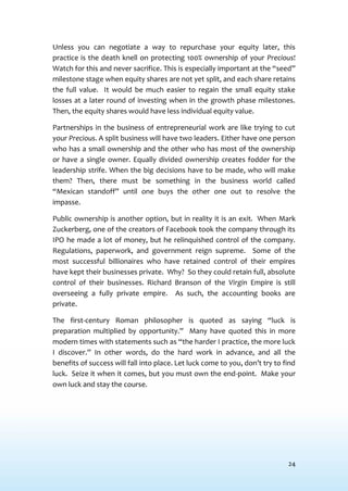 24
Unless you can negotiate a way to repurchase your equity later, this
practice is the death knell on protecting 100% ownership of your Precious!
Watch for this and never sacrifice. This is especially important at the “seed”
milestone stage when equity shares are not yet split, and each share retains
the full value. It would be much easier to regain the small equity stake
losses at a later round of investing when in the growth phase milestones.
Then, the equity shares would have less individual equity value.
Partnerships in the business of entrepreneurial work are like trying to cut
your Precious. A split business will have two leaders. Either have one person
who has a small ownership and the other who has most of the ownership
or have a single owner. Equally divided ownership creates fodder for the
leadership strife. When the big decisions have to be made, who will make
them? Then, there must be something in the business world called
“Mexican standoff” until one buys the other one out to resolve the
impasse.
Public ownership is another option, but in reality it is an exit. When Mark
Zuckerberg, one of the creators of Facebook took the company through its
IPO he made a lot of money, but he relinquished control of the company.
Regulations, paperwork, and government reign supreme. Some of the
most successful billionaires who have retained control of their empires
have kept their businesses private. Why? So they could retain full, absolute
control of their businesses. Richard Branson of the Virgin Empire is still
overseeing a fully private empire. As such, the accounting books are
private.
The first-century Roman philosopher is quoted as saying “luck is
preparation multiplied by opportunity.” Many have quoted this in more
modern times with statements such as “the harder I practice, the more luck
I discover.” In other words, do the hard work in advance, and all the
benefits of success will fall into place. Let luck come to you, don’t try to find
luck. Seize it when it comes, but you must own the end-point. Make your
own luck and stay the course.
 