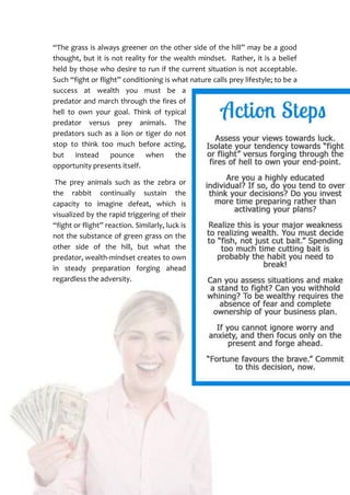 25
“The grass is always greener on the other side of the hill” may be a good
thought, but it is not reality for the wealth mindset. Rather, it is a belief
held by those who desire to run if the current situation is not acceptable.
Such “fight or flight” conditioning is what nature calls prey lifestyle; to be a
success at wealth you must be a
predator and march through the fires of
hell to own your goal. Think of typical
predator versus prey animals. The
predators such as a lion or tiger do not
stop to think too much before acting,
but instead pounce when the
opportunity presents itself.
The prey animals such as the zebra or
the rabbit continually sustain the
capacity to imagine defeat, which is
visualized by the rapid triggering of their
“fight or flight” reaction. Similarly, luck is
not the substance of green grass on the
other side of the hill, but what the
predator, wealth-mindset creates to own
in steady preparation forging ahead
regardless the adversity.
 