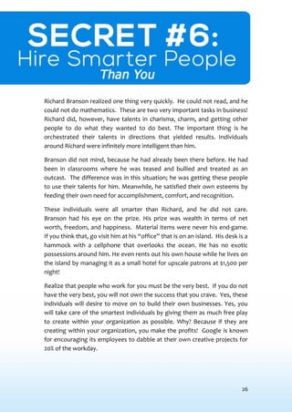 26
SECRET #6: HIRE SMARTER PEOPLETHANYOU
Richard Branson realized one thing very quickly. He could not read, and he
could not do mathematics. These are two very important tasks in business!
Richard did, however, have talents in charisma, charm, and getting other
people to do what they wanted to do best. The important thing is he
orchestrated their talents in directions that yielded results. Individuals
around Richard were infinitely more intelligent than him.
Branson did not mind, because he had already been there before. He had
been in classrooms where he was teased and bullied and treated as an
outcast. The difference was in this situation; he was getting these people
to use their talents for him. Meanwhile, he satisfied their own esteems by
feeding their own need for accomplishment, comfort, and recognition.
These individuals were all smarter than Richard, and he did not care.
Branson had his eye on the prize. His prize was wealth in terms of net
worth, freedom, and happiness. Material items were never his end-game.
If you think that, go visit him at his “office” that is on an island. His desk is a
hammock with a cellphone that overlooks the ocean. He has no exotic
possessions around him. He even rents out his own house while he lives on
the island by managing it as a small hotel for upscale patrons at $1,500 per
night!
Realize that people who work for you must be the very best. If you do not
have the very best, you will not own the success that you crave. Yes, these
individuals will desire to move on to build their own businesses. Yes, you
will take care of the smartest individuals by giving them as much free play
to create within your organization as possible. Why? Because if they are
creating within your organization, you make the profits! Google is known
for encouraging its employees to dabble at their own creative projects for
20% of the workday.
 