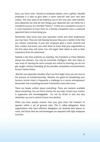 27
Now, you know why! Should an employee depart, even a gifted, valuable
employee it is best to give them a warm send-off with your very best
wishes. This may seem to be madness, but in the end, your staff member
once departed can only do two things; your departed star can either be a
wonderful success or a horrible “failure.” If they are a wonderful success it
is most important to have them as a friendly competitor than a cutthroat
opponent bent on destroying you.
Remember, they know how your operation works and what weaknesses
you may have. They are only leaving because they saw a market niche that
you missed. Conversely, if your star employee gets a warm send-off and
then crashes and burns, you want them to know that your organization is
the first place they will come. You will regain their talent as well as their
experience from the adventure!
Nobody is the final authority on anything. The President or Prime Minister
always has advisers. You may be extremely intelligent. Still, new ideas or
new ways of viewing the same concept are critical to ensuring you do not
get caught without attending all the possible competitive encroachments
to your market niches.
Mentors are especially valuable when you first begin since you are new to
the process of entrepreneurship. Mentors are good for broadening your
horizon; tunnel vision is frequently a challenge to a novice entrepreneur!
Remember that everything has been tried before more than once.
There are books written about everything. There are mentors available
about everything. You can find a mentor for any topic. Ensure your mentor
is supportive and knowledgeable. Do not be afraid to ask, but also
remember you are in control of your own destiny!
When you have people smarter than you, give them the freedom to
operate within a set of ground rules. This is called delegation. Most
organizations that have effective delegation are deemed best places to
work, and those that are micromanaged are despised with high employee
turnover.
 