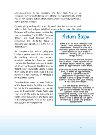 28
Micromanagement is for managers who have fear. You are an
entrepreneur. Your goal is to help solve other people’s problems at a profit!
You are not trying to babysit other people whom you already identified as
higher qualified than you.
Consider giving as delegation a set of ground rules that are easy to work
with, yet help the intelligent individuals create while on duty. More than
likely, you will be Chairman of the Board of
your organization(s) with Chief Executive
Officers and Chief Financial Officers
performing the day-to-day tasks of
managing your operation(s) in the not-to-
distant future.
So, examples might include giving your
intelligent people unbridled permission to
do anything without your express
permission unless they desire to relocate
your physical headquarters, vote a person
off or on your board of directors, close or
discard one of your assets, vote to increase
their salary or give themselves a bonus,
purchase a new business, or introduce a
product that is sizable.
These few items would be classic Chairman
of the Board topics. Anything else should
be run by the organizations so you can
focus on diversification efforts! Again, keep
your eye on the prize by increasing net
worth. Micromanagement efforts are signs
of bad management. You are not even a
manager, but an entrepreneur!
 