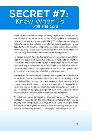 29
SECRET #7: KNOW WHENTO PULLTHE CORD
Virgin Records was not in danger of failing anytime soon when Richard
Branson decided to release it from his fold of Virgin products. It was doing
quite well! In fact, the senior leadership of Virgin Records was some of
Richard’s most trusted and closest friends. Still, Richard was bored. He saw
opportunity in his newer developments, especially Virgin Atlantic Airlines.
There was a big lawsuit with British Airways after the airline attempted,
unsuccessfully, to defame Richard over his encroaching business.
He needed the cash flow. He had other endeavours underway, and Virgin
Records was established, successful, and passé in relation to his attention.
Richard saw the opportunity to flourish in other areas; he moved his cash
flow, while Virgin Records had significant market value, and capitalized on
the airline opportunity, hotel opportunities, mobile phone opportunities,
and even had time to attempt a failed Virgin Cola opportunity!
While there is no simple rule for knowing when to get rid of a business, it is
important to know to exit a business as soon as it is at the height of its
profitability or if you become bored with working the business. For the first
reason, realize that a business can only lose value after it has reached its
height and your desire as an entrepreneur is to accumulate net worth. If
you are bored with a project, getting rid of it will allow the business to fall
into the hands of someone with new ideas and new excitement.
An exit strategy should be incorporated into every business. What is an exit
strategy? It should be part of a truly effective business plan, but could be
anything from taking a business through an Initial Public Offering or IPO to
allowing it to be acquired or merge it with another organization if you
desire to retain some participation. An outright sale is always an option.
 