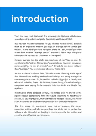 3
INTRODUCTION
You! You must read this book! The knowledge in this book will eliminate
second guessing and missed goals. Secrets to wealth await YOU!!
But, how can wealth be unlocked for you when so many desire it? Surely it
must be an impossible mission, you say! An average person cannot gain
wealth… is the belief you have held your entire life. Still, what if you were
to see how another “average person” endured a literal rags lifestyle to
seize upon the very secrets uncovered in this report?
Consider average Joe, Joe Vitale. You may know of Joe Vitale or now, Dr.
Joe Vitale by his “Attract Money Now” presentations. However, he was not
always wealthy. He was an average “Joe.” In fact, he was closer to lower
than “average.” You see, he was a labourer. That’s right.
He was a railroad trackman from Ohio who started labouring at the age of
five. He continued working weekends and holidays and barely managed to
earn enough to survive. So, he decided to find a bigger job in the city and
relocated to Dallas, Texas. At the time, it was the 1970’s and oil and gas
companies were looking for labourers to build the Alaska and Middle East
pipelines.
Investing his entire collected savings, Joe handed over his $1,000 to the
pipeline labour coordinating firm who would streamline his fast-track to
success. As you might guess, that fast-track did not spell success, but rather
scam. He trusted an established organization that ultimately failed him.
The firm seized his investment, went out of business, the owner
committed suicide, and left Joe penniless. Joe Vitale had to survive, but
without a job. He ended up sleeping in church pews, the bus station, and
even the post office; Joe was homeless.
 