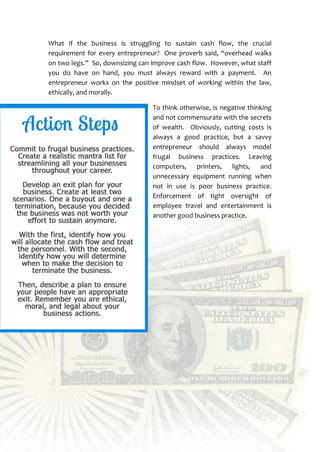 30
What if the business is struggling to sustain cash flow, the crucial
requirement for every entrepreneur? One proverb said, “overhead walks
on two legs.” So, downsizing can improve cash flow. However, what staff
you do have on hand, you must always reward with a payment. An
entrepreneur works on the positive mindset of working within the law,
ethically, and morally.
To think otherwise, is negative thinking
and not commensurate with the secrets
of wealth. Obviously, cutting costs is
always a good practice, but a savvy
entrepreneur should always model
frugal business practices. Leaving
computers, printers, lights, and
unnecessary equipment running when
not in use is poor business practice.
Enforcement of tight oversight of
employee travel and entertainment is
another good business practice.
 