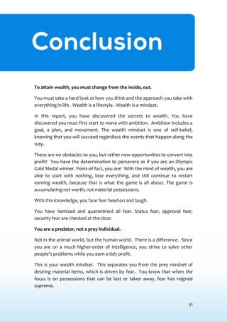 31
CONCLUSION
To attain wealth, you must change from the inside, out.
You must take a hard look at how you think and the approach you take with
everything in life. Wealth is a lifestyle. Wealth is a mindset.
In this report, you have discovered the secrets to wealth. You have
discovered you must first start to move with ambition. Ambition includes a
goal, a plan, and movement. The wealth mindset is one of self-belief,
knowing that you will succeed regardless the events that happen along the
way.
These are no obstacles to you, but rather new opportunities to convert into
profit! You have the determination to persevere as if you are an Olympic
Gold Medal winner. Point-of-fact, you are! With the mind of wealth, you are
able to start with nothing, lose everything, and still continue to restart
earning wealth, because that is what the game is all about. The game is
accumulating net worth, not material possessions.
With this knowledge, you face fear head-on and laugh.
You have itemized and quarantined all fear. Status fear, approval fear,
security fear are checked at the door.
You are a predator, not a prey individual.
Not in the animal world, but the human world. There is a difference. Since
you are on a much higher-order of intelligence, you strive to solve other
people’s problems while you earn a tidy profit.
This is your wealth mindset. This separates you from the prey mindset of
desiring material items, which is driven by fear. You know that when the
focus is on possessions that can be lost or taken away, fear has reigned
supreme.
 