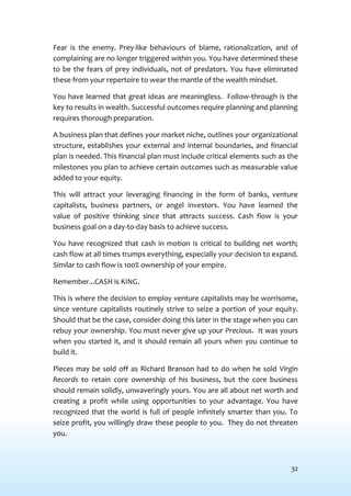 32
Fear is the enemy. Prey-like behaviours of blame, rationalization, and of
complaining are no longer triggered within you. You have determined these
to be the fears of prey individuals, not of predators. You have eliminated
these from your repertoire to wear the mantle of the wealth mindset.
You have learned that great ideas are meaningless. Follow-through is the
key to results in wealth. Successful outcomes require planning and planning
requires thorough preparation.
A business plan that defines your market niche, outlines your organizational
structure, establishes your external and internal boundaries, and financial
plan is needed. This financial plan must include critical elements such as the
milestones you plan to achieve certain outcomes such as measurable value
added to your equity.
This will attract your leveraging financing in the form of banks, venture
capitalists, business partners, or angel investors. You have learned the
value of positive thinking since that attracts success. Cash flow is your
business goal on a day-to-day basis to achieve success.
You have recognized that cash in motion is critical to building net worth;
cash flow at all times trumps everything, especially your decision to expand.
Similar to cash flow is 100% ownership of your empire.
Remember...CASH is KING.
This is where the decision to employ venture capitalists may be worrisome,
since venture capitalists routinely strive to seize a portion of your equity.
Should that be the case, consider doing this later in the stage when you can
rebuy your ownership. You must never give up your Precious. It was yours
when you started it, and it should remain all yours when you continue to
build it.
Pieces may be sold off as Richard Branson had to do when he sold Virgin
Records to retain core ownership of his business, but the core business
should remain solidly, unwaveringly yours. You are all about net worth and
creating a profit while using opportunities to your advantage. You have
recognized that the world is full of people infinitely smarter than you. To
seize profit, you willingly draw these people to you. They do not threaten
you.
 