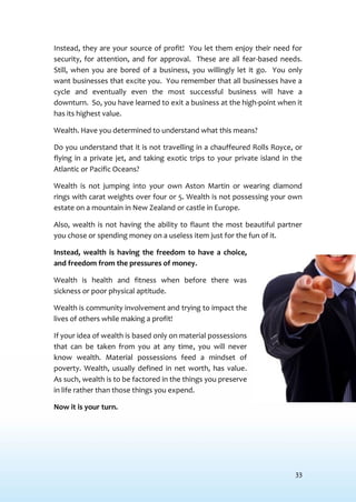 33
Instead, they are your source of profit! You let them enjoy their need for
security, for attention, and for approval. These are all fear-based needs.
Still, when you are bored of a business, you willingly let it go. You only
want businesses that excite you. You remember that all businesses have a
cycle and eventually even the most successful business will have a
downturn. So, you have learned to exit a business at the high-point when it
has its highest value.
Wealth. Have you determined to understand what this means?
Do you understand that it is not travelling in a chauffeured Rolls Royce, or
flying in a private jet, and taking exotic trips to your private island in the
Atlantic or Pacific Oceans?
Wealth is not jumping into your own Aston Martin or wearing diamond
rings with carat weights over four or 5. Wealth is not possessing your own
estate on a mountain in New Zealand or castle in Europe.
Also, wealth is not having the ability to flaunt the most beautiful partner
you chose or spending money on a useless item just for the fun of it.
Instead, wealth is having the freedom to have a choice,
and freedom from the pressures of money.
Wealth is health and fitness when before there was
sickness or poor physical aptitude.
Wealth is community involvement and trying to impact the
lives of others while making a profit!
If your idea of wealth is based only on material possessions
that can be taken from you at any time, you will never
know wealth. Material possessions feed a mindset of
poverty. Wealth, usually defined in net worth, has value.
As such, wealth is to be factored in the things you preserve
in life rather than those things you expend.
Now it is your turn.
 