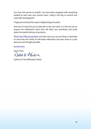 34
You have the secrets to wealth. You have been equipped with everything
needed to start your own success story. Today is the day to commit and
cross that starting point!
I hope you've found this report enlightening and useful.
And now it is time for you to take this to the next level. It is time for you to
acquire the millionaire's brain that will allow you seamlessly and easily
attain the wealth that you truly desire.
Watch this FREE presentation and learn how you can use these 3 weird tips
to crawl into the minds of self-made millionaires and earn more in a year
than you ever thought possible.
Go here now.
Yours Truly,
Authors of The Millionaire's Brain
 