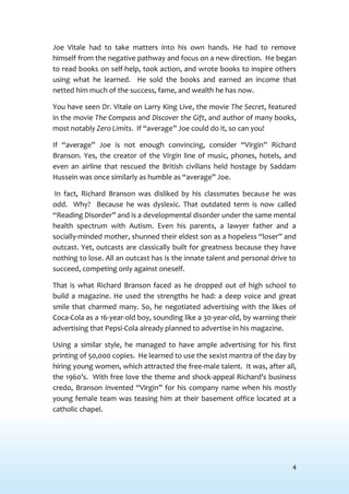 4
Joe Vitale had to take matters into his own hands. He had to remove
himself from the negative pathway and focus on a new direction. He began
to read books on self-help, took action, and wrote books to inspire others
using what he learned. He sold the books and earned an income that
netted him much of the success, fame, and wealth he has now.
You have seen Dr. Vitale on Larry King Live, the movie The Secret, featured
in the movie The Compass and Discover the Gift, and author of many books,
most notably Zero Limits. If “average” Joe could do it, so can you!
If “average” Joe is not enough convincing, consider “Virgin” Richard
Branson. Yes, the creator of the Virgin line of music, phones, hotels, and
even an airline that rescued the British civilians held hostage by Saddam
Hussein was once similarly as humble as “average” Joe.
In fact, Richard Branson was disliked by his classmates because he was
odd. Why? Because he was dyslexic. That outdated term is now called
“Reading Disorder” and is a developmental disorder under the same mental
health spectrum with Autism. Even his parents, a lawyer father and a
socially-minded mother, shunned their eldest son as a hopeless “loser” and
outcast. Yet, outcasts are classically built for greatness because they have
nothing to lose. All an outcast has is the innate talent and personal drive to
succeed, competing only against oneself.
That is what Richard Branson faced as he dropped out of high school to
build a magazine. He used the strengths he had: a deep voice and great
smile that charmed many. So, he negotiated advertising with the likes of
Coca-Cola as a 16-year-old boy, sounding like a 30-year-old, by warning their
advertising that Pepsi-Cola already planned to advertise in his magazine.
Using a similar style, he managed to have ample advertising for his first
printing of 50,000 copies. He learned to use the sexist mantra of the day by
hiring young women, which attracted the free-male talent. It was, after all,
the 1960’s. With free love the theme and shock-appeal Richard’s business
credo, Branson invented “Virgin” for his company name when his mostly
young female team was teasing him at their basement office located at a
catholic chapel.
 