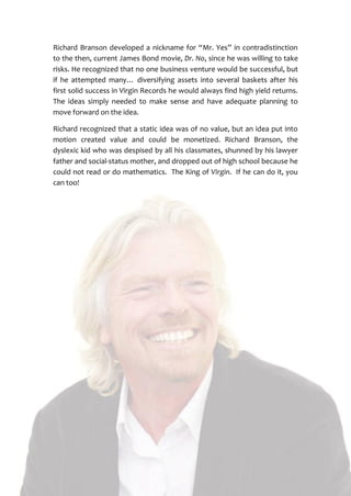 5
Richard Branson developed a nickname for “Mr. Yes” in contradistinction
to the then, current James Bond movie, Dr. No, since he was willing to take
risks. He recognized that no one business venture would be successful, but
if he attempted many… diversifying assets into several baskets after his
first solid success in Virgin Records he would always find high yield returns.
The ideas simply needed to make sense and have adequate planning to
move forward on the idea.
Richard recognized that a static idea was of no value, but an idea put into
motion created value and could be monetized. Richard Branson, the
dyslexic kid who was despised by all his classmates, shunned by his lawyer
father and social-status mother, and dropped out of high school because he
could not read or do mathematics. The King of Virgin. If he can do it, you
can too!
 