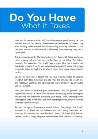 6
DOYOU HAVEWHAT ITTAKES?
How bad do you want to be rich? There is no way to get rich easily. No one
ever became rich "accidently." No one ever suddenly woke up the next day
after deciding to become rich literally swimming in money. Similarly, no one
has ever become a millionaire or a billionaire from claiming they had a
"great idea."
The success enjoyed by Mark Zuckerberg, Jeff Bezos, Bill Gates, and every
other insanely rich guy out there boils down to one thing: The follow-
through. The execution. You could have a great idea but if you're not
desperate enough, if you're not determined enough, if you're not hungry
enough to follow through and do what it takes, then you're never going to
be rich.
So, do you have what it takes? Do you have what is needed to become
wealthy? Let’s take a moment and see what the principles to wealth are.
This report will use these principles in detail to describe how you unlock the
secrets to wealth.
First, you need to evaluate your requirements and rid yourself from
negative influences. In the section entitled “The Starting Point” this report
will describe key factors for identifying your needs. Then, itemizing where
the negative drag of life limits you from realizing success, you will learn to
cut these ties that bind you.
Second, the biggest limitation to wealth is fear. Surprisingly, fear is self-
imposed. It is driven by the subconscious mind using memories and
emotions fed by conscious mind feedback. From childhood, life is learned
by how not to do things. Negative events create the foundation of learning.
 