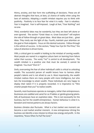 7
Worry, anxiety, and fear form the scaffolding of decisions. These are all
abstract thoughts that have, at best, 5% chance of reality when using the
laws of statistics. Adopting a wealth mindset requires you to think with
positivity. Positivity is to face fear for what it is really. Fear is valueless.
Fear is imagined. Fear is self-imposed. Laugh at fear, “Fear Nothing” and
no one.
Third, wonderful ideas may be wonderful, but they are best left alone or
even ignored. The section “Great Ideas vs. Great Execution” will explore
the role of follow-through on great ideas. Most ideas are just that… great
ideas. They rarely see the light of day. Fourth, maintain your attention on
the goal or final endpoint. Focus on this desired outcome. Follow-through
is the vehicle of success. In the section, “Keep Your Eye On The Prize,” the
value of attention is driven home.
Fifth, a critical gem to wealth is holding to the mindset of owning wealth.
Most people are reared in a negative culture bent on learning from failure
rather than success. The word, “no” is central to all development. The
wealth mindset is a positive one that must be owned; it cannot be
imagined. You must “Own it.”
Sixth, overcoming the fear of other individual’s skills is critical to unlocking
wealth. The successful person of wealth knows how to harness other
people’s talents and is not afraid to use it. Most importantly, the wealth
mindset realizes there are many people with more intelligence, but who
lack the knowledge to attain wealth. These individuals are very happy to
display their talent if it is properly rewarded. It is imperative to “Hire
smarter people than you” to realize wealth.
Seventh, most businesses operate as managers, rather than entrepreneurs.
Businesses are coddled and cared for as if babies or gentle-growing plants.
Still, all businesses have an expiration date. This is not necessarily for the
business, but for the wealth-entrepreneur. Human behaviour is what it is.
Boredom and interest patterns are always factors.
Business climates also fluctuate. What is a hot market one moment can
become a cool market another moment. A new entrepreneur driving the
business can identify a new mission to infuse new energy and profit. In the
meantime, “Know When To Pull The Cord.”
 