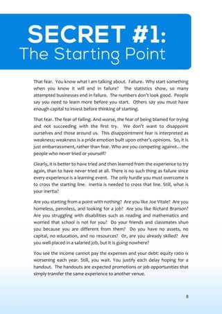 8
SECRET #1:THE STARTING POINT
That fear. You know what I am talking about. Failure. Why start something
when you know it will end in failure? The statistics show, so many
attempted businesses end in failure. The numbers don’t look good. People
say you need to learn more before you start. Others say you must have
enough capital to invest before thinking of starting.
That fear. The fear of failing. And worse, the fear of being blamed for trying
and not succeeding with the first try. We don’t want to disappoint
ourselves and those around us. This disappointment fear is interpreted as
weakness; weakness is a pride emotion built upon other’s opinions. So, it is
just embarrassment, rather than fear. Who are you competing against…the
people who never tried or yourself?
Clearly, it is better to have tried and then learned from the experience to try
again, than to have never tried at all. There is no such thing as failure since
every experience is a learning event. The only hurdle you must overcome is
to cross the starting line. Inertia is needed to cross that line. Still, what is
your inertia?
Are you starting from a point with nothing? Are you like Joe Vitale? Are you
homeless, penniless, and looking for a job? Are you like Richard Branson?
Are you struggling with disabilities such as reading and mathematics and
worried that school is not for you? Do your friends and classmates shun
you because you are different from them? Do you have no assets, no
capital, no education, and no resources? Or, are you already skilled? Are
you well-placed in a salaried job, but it is going nowhere?
You see the income cannot pay the expenses and your debt: equity ratio is
worsening each year. Still, you wait. You justify each delay hoping for a
handout. The handouts are expected promotions or job opportunities that
simply transfer the same experience to another venue.
 