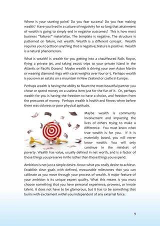 9
Where is your starting point? Do you fear success? Do you fear making
wealth? Have you lived in a culture of negativity for so long that attainment
of wealth is going to simply end in negative outcomes? This is how most
business “failures” materialize. The template is negative. The structure is
patterned on failure, not wealth. Wealth is a different concept. Wealth
requires you to jettison anything that is negative; Nature is positive. Wealth
is a natural phenomenon.
What is wealth? Is wealth for you getting into a chauffeured Rolls Royce,
flying a private jet, and taking exotic trips to your private island in the
Atlantic or Pacific Oceans? Maybe wealth is driving your own Aston Martin
or wearing diamond rings with carat weights over four or 5. Perhaps wealth
is you own an estate on a mountain in New Zealand or castle in Europe.
Perhaps wealth is having the ability to flaunt the most beautiful partner you
chose or spend money on a useless item just for the fun of it. Or, perhaps
wealth for you is having the freedom to have a choice, and freedom from
the pressures of money. Perhaps wealth is health and fitness when before
there was sickness or poor physical aptitude.
Maybe wealth is community
involvement and impacting the
lives of others trying to make a
difference. You must know what
true wealth is for you. If it is
materially based, you will never
know wealth. You will only
continue in the mindset of
poverty. Wealth has value, usually defined in net worth, and is a factor of
those things you preserve in life rather than those things you expend.
Ambition is not just a simple desire. Know what you really desire to achieve.
Establish clear goals with defined, measurable milestones that you can
calibrate as you move through your process of wealth. A major feature of
your ambition is its unique expert quality. What this means is you must
choose something that you have personal experience, prowess, or innate
talent. It does not have to be glamorous, but it has to be something that
burns with excitement within you independent of any external force.
 