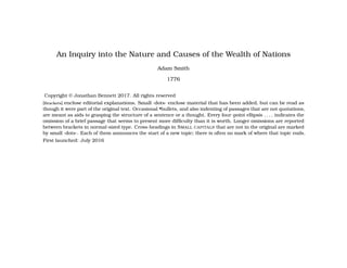 An Inquiry into the Nature and Causes of the Wealth of Nations
Adam Smith
1776
Copyright © Jonathan Bennett 2017. All rights reserved
[Brackets] enclose editorial explanations. Small ·dots· enclose material that has been added, but can be read as
though it were part of the original text. Occasional •bullets, and also indenting of passages that are not quotations,
are meant as aids to grasping the structure of a sentence or a thought. Every four-point ellipsis . . . . indicates the
omission of a brief passage that seems to present more difficulty than it is worth. Longer omissions are reported
between brackets in normal-sized type. Cross-headings in SMALL CAPITALS that are not in the original are marked
by small ·dots·. Each of them announces the start of a new topic; there is often no mark of where that topic ends.
First launched: July 2016
 