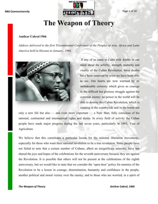 RBG Communiversity                                                                            Page 1 of 20



                              The Weapon of Theory
          Amilcar Cabral 1966

          Address delivered to the first Tricontinental Conference of the Peoples of Asia, Africa and Latin
          America held in Havana in January, 1966.

                                                            If any of us came to Cuba with doubts in our
                                                           mind about the solidity, strength, maturity and
                                                           vitality of the Cuban Revolution, these doubts
                                                           have been removed by what we have been able
                                                           to see. Our hearts are now warmed by an
                                                           unshakeable certainty which gives us courage
                                                           in the difficult but glorious struggle against the
                                                           common enemy: no power in the world will be
                                                           able to destroy this Cuban Revolution, which is
                                                           creating in the countryside and in the towns not
          only a new life but also — and even more important — a New Man, fully conscious of his
          national, continental and international rights and duties. In every field of activity the Cuban
          people have made major progress during the last seven years, particularly in 1965, Year of
          Agriculture.

          We believe that this constitutes a particular lesson for the national liberation movements,
          especially for those who want their national revolution to be a true revolution. Some people have
          not failed to note that a certain number of Cubans, albeit an insignificant minority, have not
          shared the joys and hopes of the celebrations for the seventh anniversary because they are against
          the Revolution. It is possible that others will not be present at the celebrations of the eighth
          anniversary, but we would like to state that we consider the „open door‟ policy for enemies of the
          Revolution to be a lesson in courage, determination, humanity and confidence in the people,
          another political and moral victory over the enemy; and to those who are worried, in a spirit of


          The Weapon of Theory                                                      Amilcar Cabral, 1966
 
