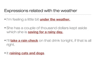 Expressions related with the weather

• I'm feeling a little bit under the weather.

• She has a couple of thousand dollars kept aside
  which she is saving for a rainy day.

• I'll take a rain check on that drink tonight, if that is all
  right.

• It raining cats and dogs.
 