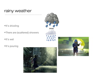 rainy weather


• It's drizzling

• There are (scattered) showers

• It's wet

• It's pouring
 