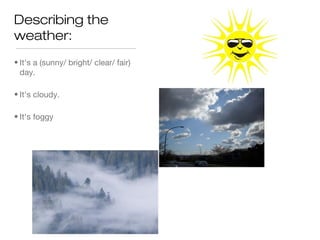 Describing the
weather:
• It's a (sunny/ bright/ clear/ fair)
  day.

• It's cloudy.

• It's foggy
 