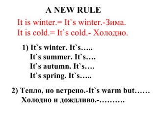 A NEW RULE
It is winter.= It`s winter.-Зима.
It is cold.= It`s cold.- Холодно.
1) It`s winter. It`s…..
It`s summer. It`s….
It`s autumn. It`s….
It`s spring. It`s…..
2) Тепло, но ветрено.-It`s warm but……
Холодно и дождливо.-……….
 