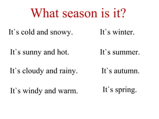 What season is it?
It`s cold and snowy.
It`s sunny and hot.
It`s cloudy and rainy.
It`s windy and warm.
It`s winter.
It`s summer.
It`s autumn.
It`s spring.
 