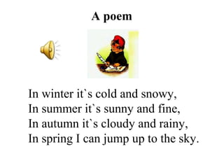A poem
In winter it`s cold and snowy,
In summer it`s sunny and fine,
In autumn it`s cloudy and rainy,
In spring I can jump up to the sky.
 
