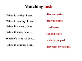 When it`s rainy, I can…
When it`s hot, I can…
When it`s snowy, I can…
When it`s sunny, I can…
When it`s warm, I can…
When it`s windy, I can…
dive and swim
draw pictures
read books
ski and skate
walk in the park
play with my friends
Matching task
 