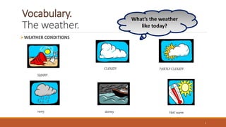 Vocabulary.
The weather.
WEATHER CONDITIONS
1
CLOUDY
SUNNY
stormy
PARTLY CLOUDY
raıny Hot/ warm
What’s the weather
like today?
 