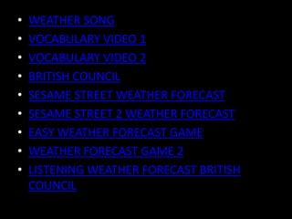 • WEATHER SONG
• VOCABULARY VIDEO 1
• VOCABULARY VIDEO 2
• BRITISH COUNCIL
• SESAME STREET WEATHER FORECAST
• SESAME STREET 2 WEATHER FORECAST
• EASY WEATHER FORECAST GAME
• WEATHER FORECAST GAME 2
• LISTENING WEATHER FORECAST BRITISH
COUNCIL
 