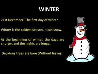 WINTER
21st December: The first day of winter.
Winter is the coldest season. It can snow.
At the beginning of winter, the days are
shorter, and the nights are longer.
Decidous trees are bare (Without leaves)
 