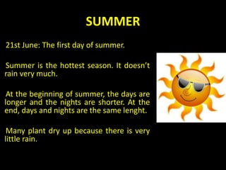 SUMMER
21st June: The first day of summer.
Summer is the hottest season. It doesn’t
rain very much.
At the beginning of summer, the days are
longer and the nights are shorter. At the
end, days and nights are the same lenght.
Many plant dry up because there is very
little rain.
 