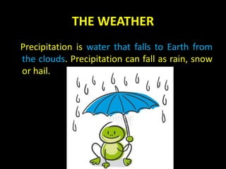 THE WEATHER
Precipitation is water that falls to Earth from
the clouds. Precipitation can fall as rain, snow
or hail.
 