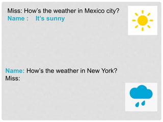 Miss: How’s the weather in Mexico city?
Name : It’s sunny
Name: How’s the weather in New York?
Miss:
 