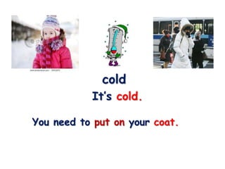cold
           It’s cold.

You need to put on your coat.
 
