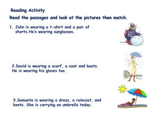Reading Activity
Read the passages and look at the pictures then match.

1. John is wearing a t-shirt and a pair of
   shorts.He’s wearing sunglasses.




 2.David is wearing a scarf, a coat and boots.
 He is wearing his gloves too.




 3.Samanta is wearing a dress, a raincoat, and
 boots. She is carrying an umbrella today.
 