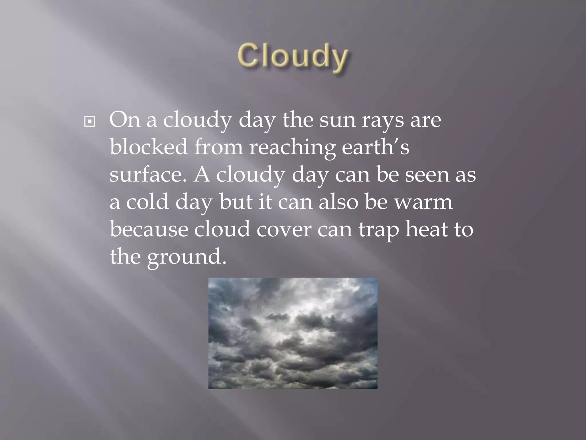  On a cloudy day the sun rays are
blocked from reaching earth’s
surface. A cloudy day can be seen as
a cold day but it can also be warm
because cloud cover can trap heat to
the ground.