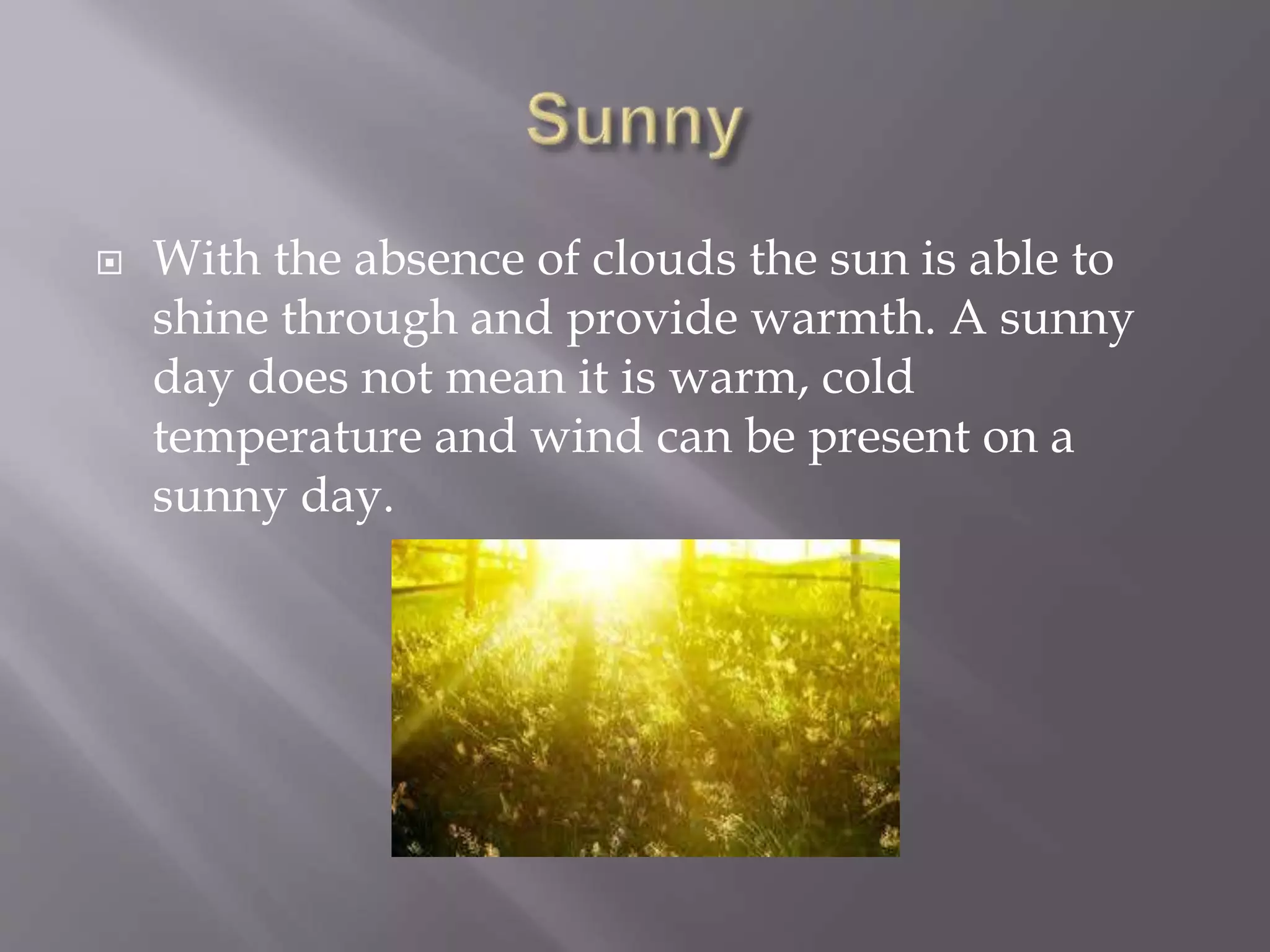  With the absence of clouds the sun is able to
shine through and provide warmth. A sunny
day does not mean it is warm, cold
temperature and wind can be present on a
sunny day.