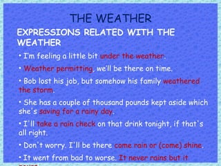 THE WEATHER
EXPRESSIONS RELATED WITH THE
WEATHER
• I’m feeling a little bit under the weather.
• Weather permitting, we’ll be there on time.
• Bob lost his job, but somehow his family weathered
the storm.
• She has a couple of thousand pounds kept aside which
she's saving for a rainy day.
• I'll take a rain check on that drink tonight, if that's
all right.
• Don't worry. I'll be there come rain or (come) shine.
• It went from bad to worse. It never rains but it
 