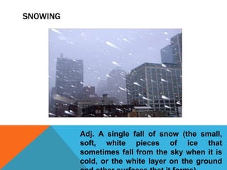 SNOWING
Adj. A single fall of snow (the small,
soft, white pieces of ice that
sometimes fall from the sky when it is
cold, or the white layer on the ground
 