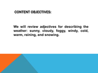 CONTENT OBJECTIVES:
We will review adjectives for describing the
weather: sunny, cloudy, foggy, windy, cold,
warm, raining, and snowing.
 