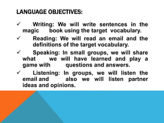 LANGUAGE OBJECTIVES:
 Writing: We will write sentences in the
magic book using the target vocabulary.
 Reading: We will read an email and the
definitions of the target vocabulary.
 Speaking: In small groups, we will share
what we will have learned and play a
game with questions and answers.
 Listening: In groups, we will listen the
email and also we will listen partner
ideas and opinions.
 